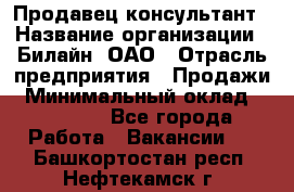 Продавец-консультант › Название организации ­ Билайн, ОАО › Отрасль предприятия ­ Продажи › Минимальный оклад ­ 30 000 - Все города Работа » Вакансии   . Башкортостан респ.,Нефтекамск г.